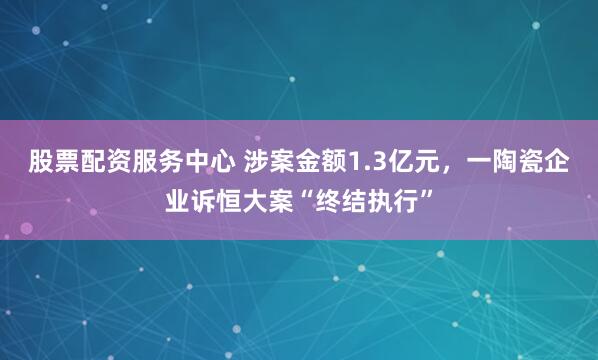 股票配资服务中心 涉案金额1.3亿元,一陶瓷企业诉恒大案“终结执行”