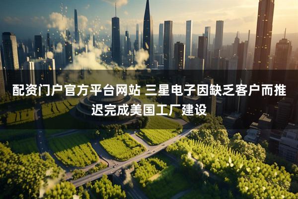 配资门户官方平台网站 三星电子因缺乏客户而推迟完成美国工厂建设