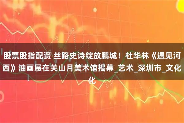 股票股指配资 丝路史诗绽放鹏城!杜华林《遇见河西》油画展在关山月美术馆揭幕_艺术_深圳市_文化