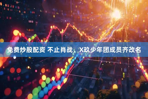 免费炒股配资 不止肖战，X玖少年团成员齐改名