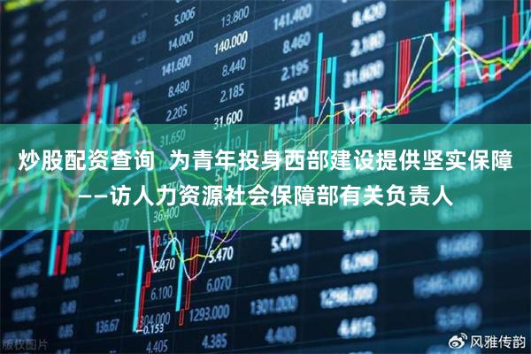 炒股配资查询  为青年投身西部建设提供坚实保障——访人力资源社会保障部有关负责人