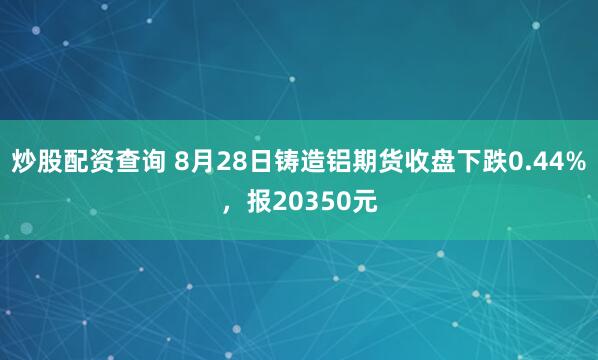 炒股配资查询 8月28日铸造铝期货收盘下跌0.44%，报20350元