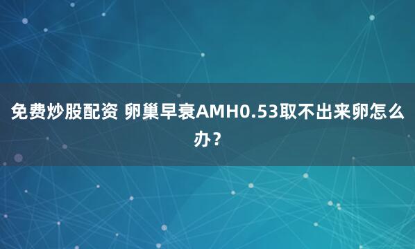 免费炒股配资 卵巢早衰AMH0.53取不出来卵怎么办？