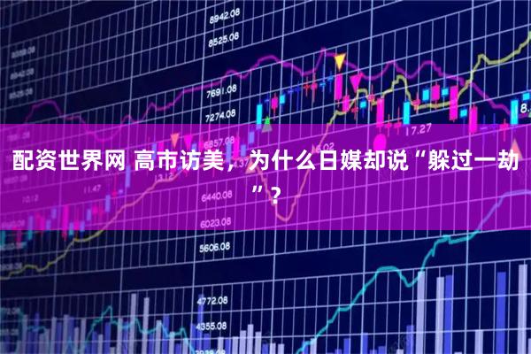 配资世界网 高市访美，为什么日媒却说“躲过一劫”？