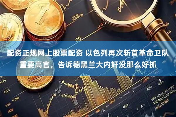 配资正规网上股票配资 以色列再次斩首革命卫队重要高官，告诉德黑兰大内奸没那么好抓