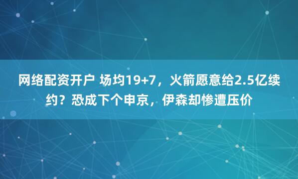 网络配资开户 场均19+7，火箭愿意给2.5亿续约？恐成下个申京，伊森却惨遭压价
