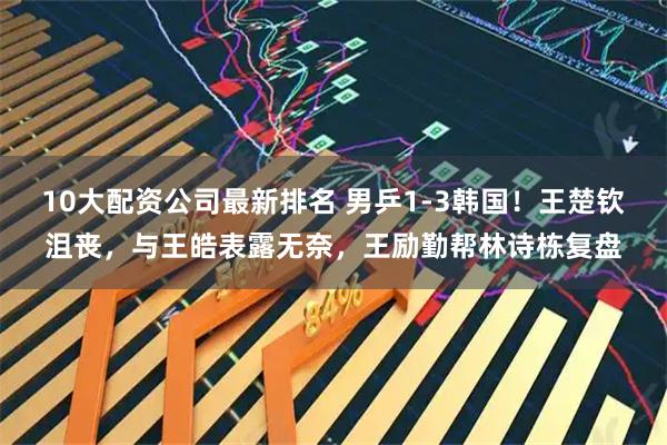 10大配资公司最新排名 男乒1-3韩国！王楚钦沮丧，与王皓表露无奈，王励勤帮林诗栋复盘